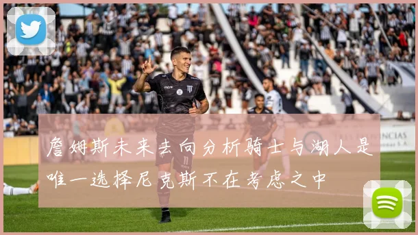 詹姆斯未来去向分析骑士与湖人是唯一选择尼克斯不在考虑之中