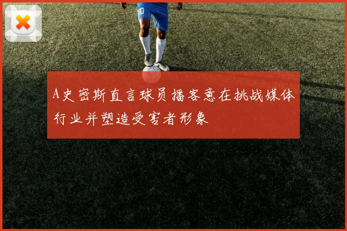 A史密斯直言球员播客意在挑战媒体行业并塑造受害者形象