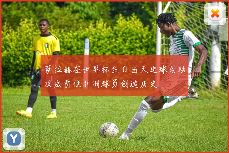萨拉赫在世界杯生日当天进球或助攻成首位非洲球员创造历史