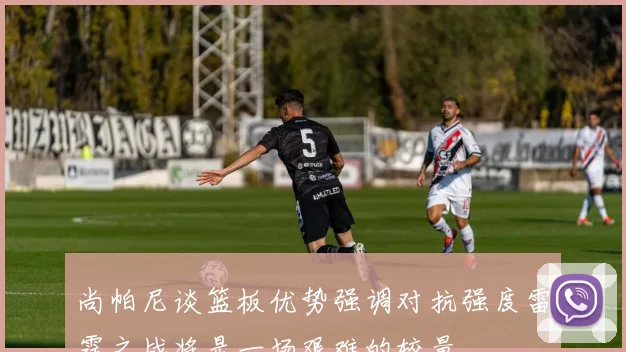 尚帕尼谈篮板优势强调对抗强度雷霆之战将是一场艰难的较量
