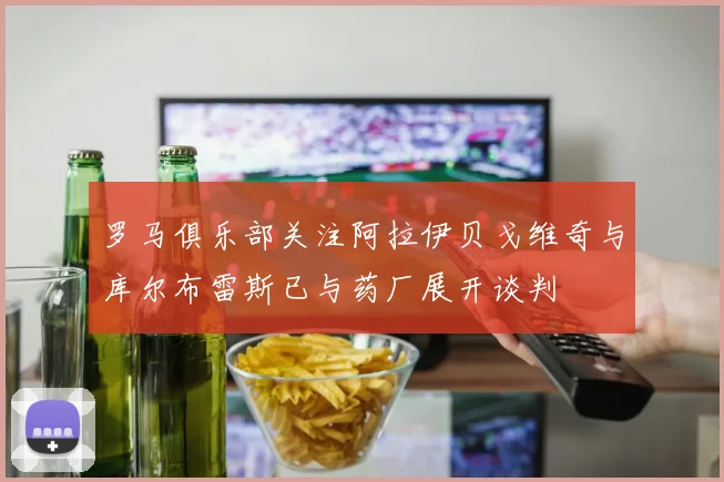 罗马俱乐部关注阿拉伊贝戈维奇与库尔布雷斯已与药厂展开谈判