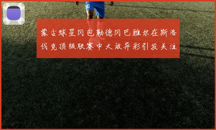 蒙古球星冈包勒德冈巴雅尔在斯洛伐克顶级联赛中大放异彩引发关注