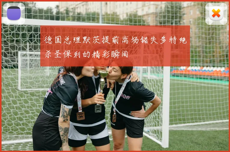 德国总理默茨提前离场错失多特绝杀圣保利的精彩瞬间