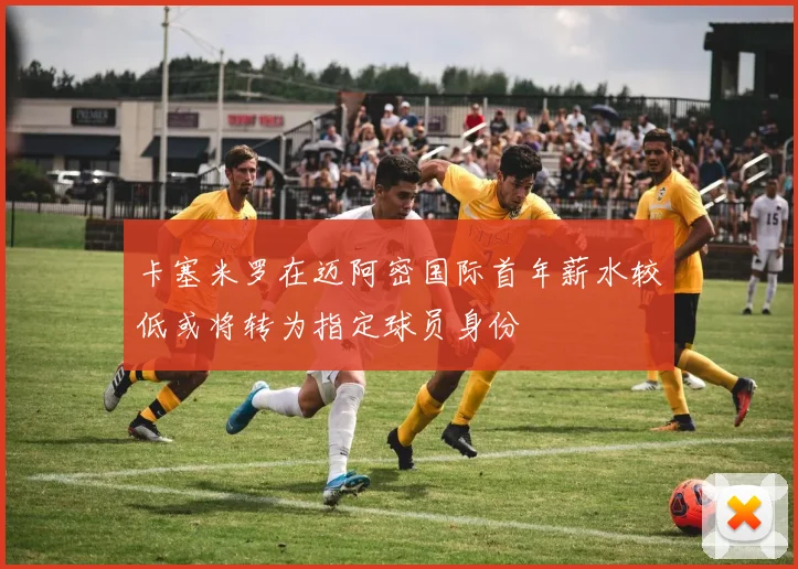 卡塞米罗在迈阿密国际首年薪水较低或将转为指定球员身份