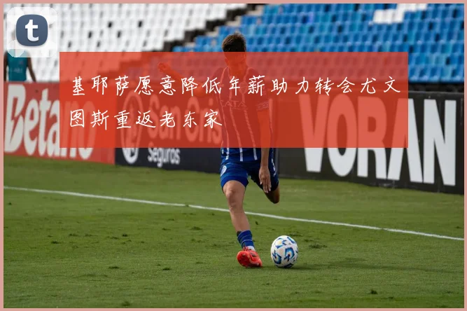 基耶萨愿意降低年薪助力转会尤文图斯重返老东家