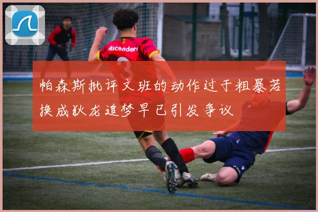 帕森斯批评文班的动作过于粗暴若换成狄龙追梦早已引发争议