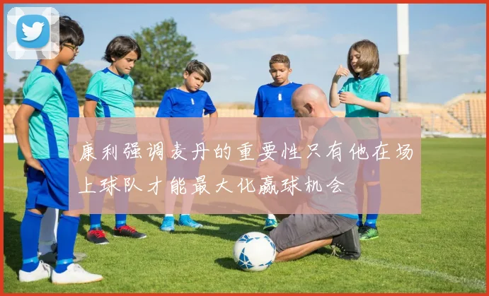 康利强调麦丹的重要性只有他在场上球队才能最大化赢球机会