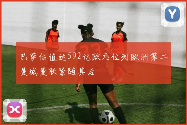 巴萨估值达592亿欧元位列欧洲第二曼城曼联紧随其后
