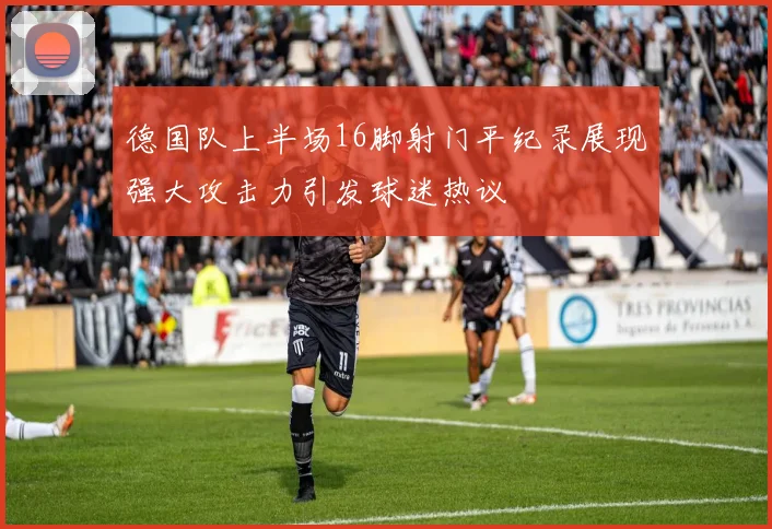 德国队上半场16脚射门平纪录展现强大攻击力引发球迷热议