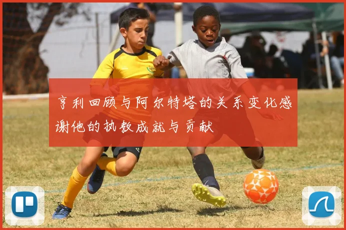 亨利回顾与阿尔特塔的关系变化感谢他的执教成就与贡献