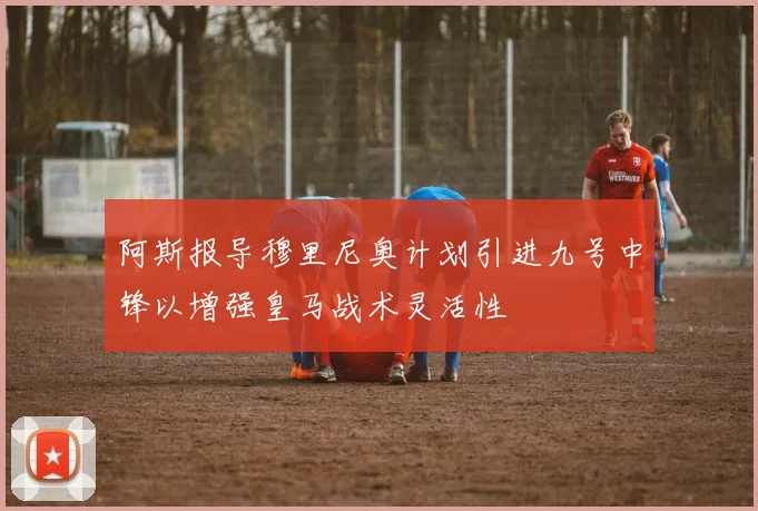 阿斯报导穆里尼奥计划引进九号中锋以增强皇马战术灵活性