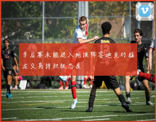 季后赛未能进入轮换阵容迪克对猛龙交易持积极态度
