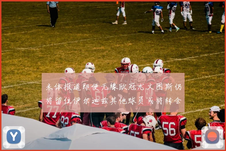 米体报道即便无缘欧冠尤文图斯仍将留住伊尔迪兹其他球员或将转会离队