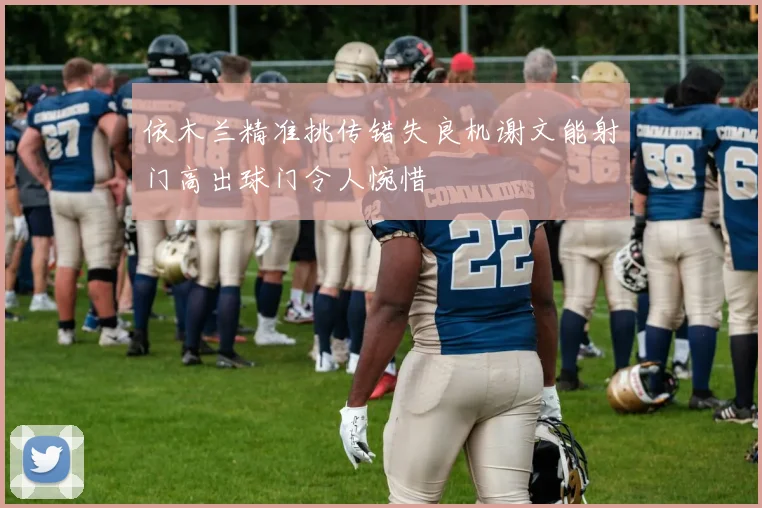 依木兰精准挑传错失良机谢文能射门高出球门令人惋惜