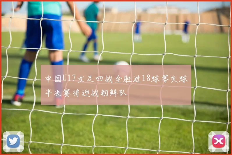 中国U17女足四战全胜进18球零失球半决赛将迎战朝鲜队
