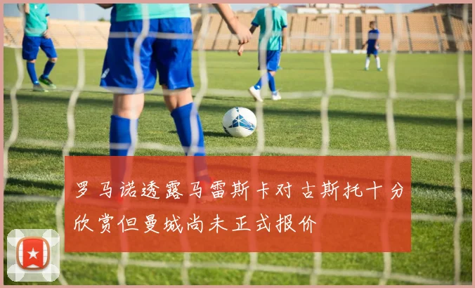 罗马诺透露马雷斯卡对古斯托十分欣赏但曼城尚未正式报价