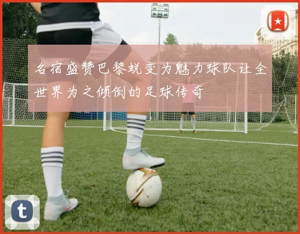名宿盛赞巴黎蜕变为魅力球队让全世界为之倾倒的足球传奇