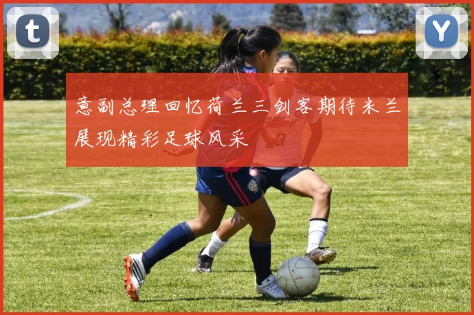 意副总理回忆荷兰三剑客期待米兰展现精彩足球风采